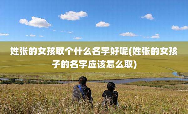 姓张的女孩取个什么名字好呢(姓张的女孩子的名字应该怎么取)