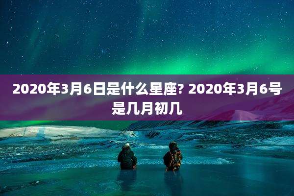 2020年3月6日是什么星座? 2020年3月6号是几月初几
