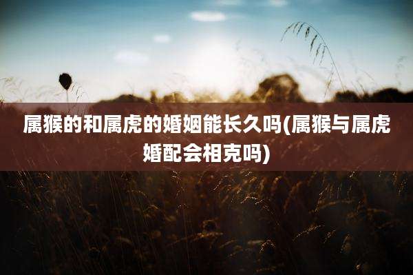 属猴的和属虎的婚姻能长久吗(属猴与属虎婚配会相克吗)