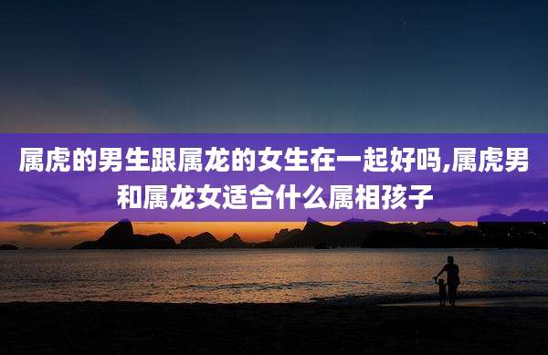 属虎的男生跟属龙的女生在一起好吗,属虎男和属龙女适合什么属相孩子