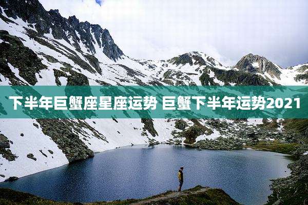 下半年巨蟹座星座运势 巨蟹下半年运势2021