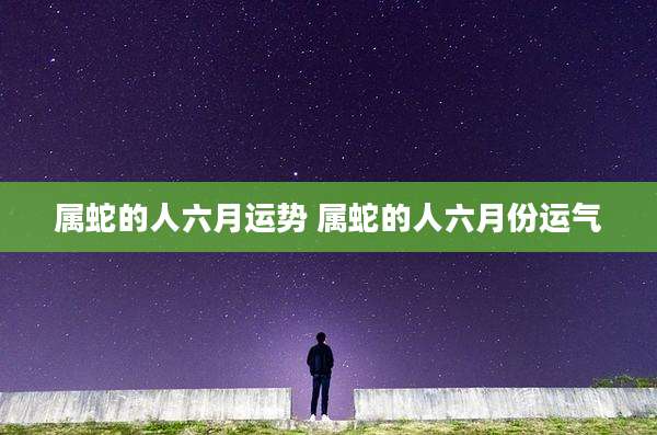 属蛇的人六月运势 属蛇的人六月份运气