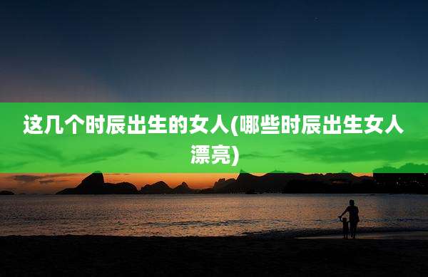 这几个时辰出生的女人(哪些时辰出生女人漂亮)