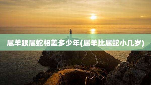 属羊跟属蛇相差多少年(属羊比属蛇小几岁)