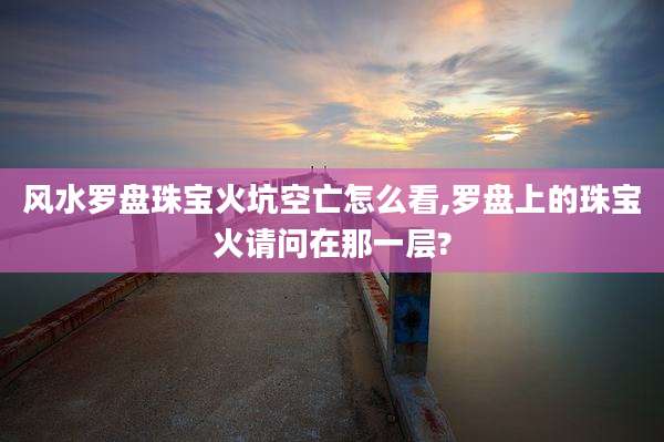 风水罗盘珠宝火坑空亡怎么看,罗盘上的珠宝火请问在那一层?
