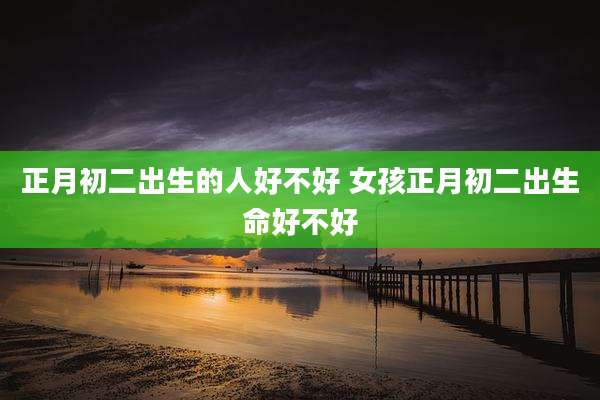 正月初二出生的人好不好 女孩正月初二出生命好不好