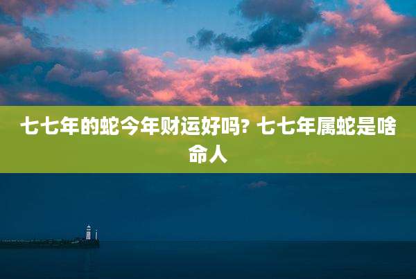 七七年的蛇今年财运好吗? 七七年属蛇是啥命人