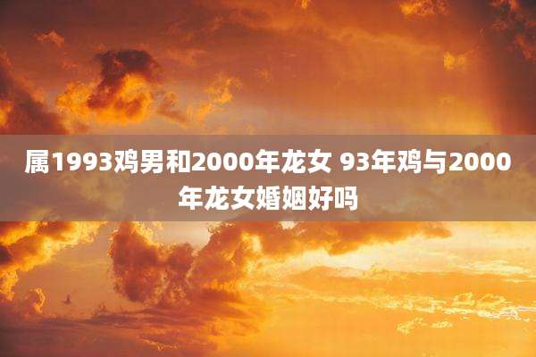属1993鸡男和2000年龙女 93年鸡与2000年龙女婚姻好吗