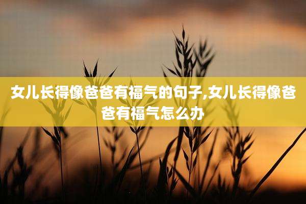 女儿长得像爸爸有福气的句子,女儿长得像爸爸有福气怎么办