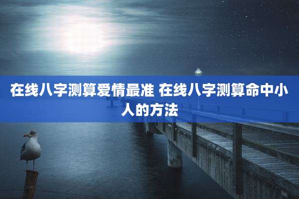 在线八字测算爱情最准 在线八字测算命中小人的方法