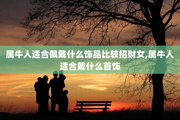 属牛人适合佩戴什么饰品比较招财女,属牛人适合戴什么首饰
