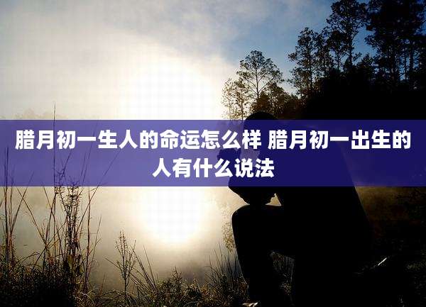 腊月初一生人的命运怎么样 腊月初一出生的人有什么说法