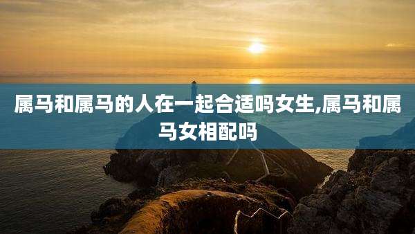 属马和属马的人在一起合适吗女生,属马和属马女相配吗