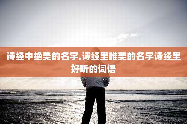 诗经中绝美的名字,诗经里唯美的名字诗经里好听的词语