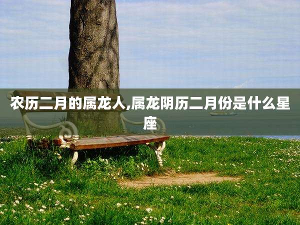 农历二月的属龙人,属龙阴历二月份是什么星座