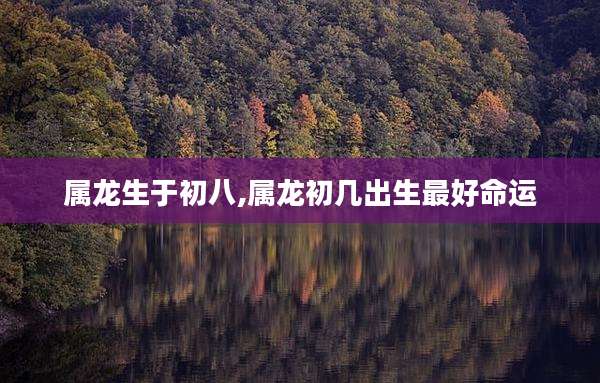属龙生于初八,属龙初几出生最好命运