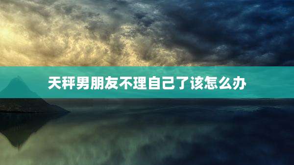 天秤男朋友不理自己了该怎么办