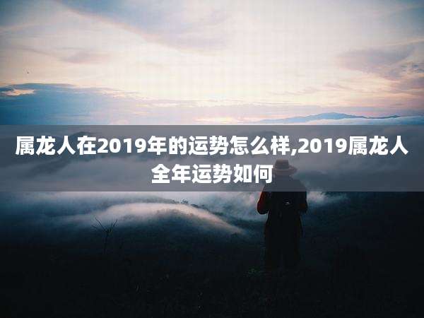 属龙人在2019年的运势怎么样,2019属龙人全年运势如何