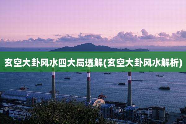 玄空大卦风水四大局透解(玄空大卦风水解析)