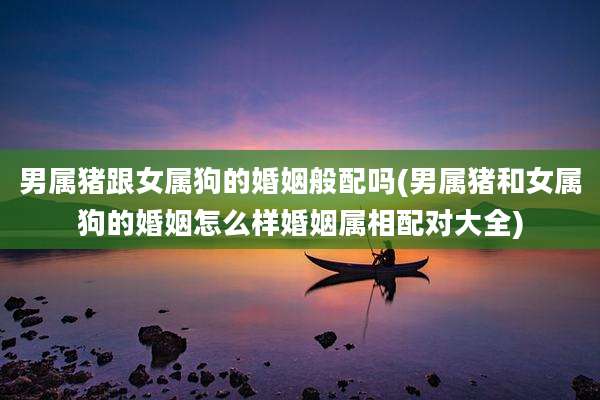 男属猪跟女属狗的婚姻般配吗(男属猪和女属狗的婚姻怎么样婚姻属相配对大全)
