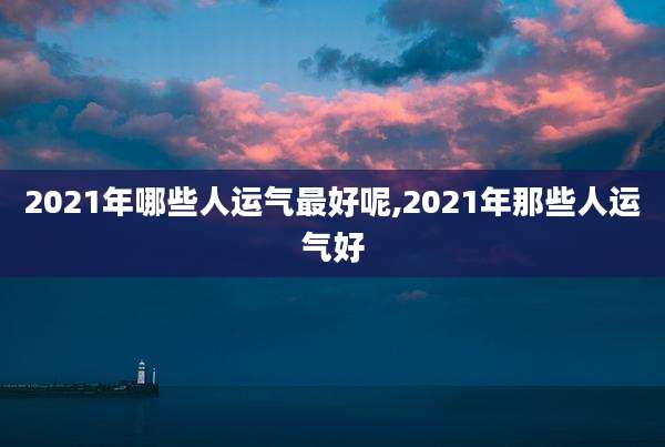 2021年哪些人运气最好呢,2021年那些人运气好