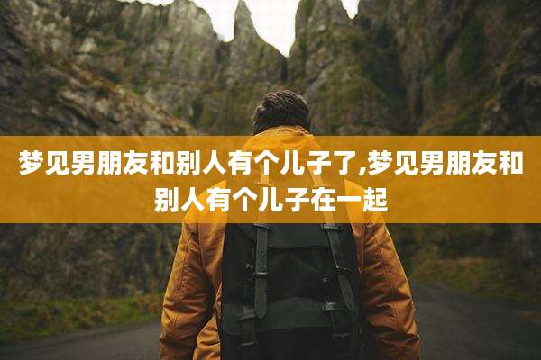 梦见男朋友和别人有个儿子了,梦见男朋友和别人有个儿子在一起
