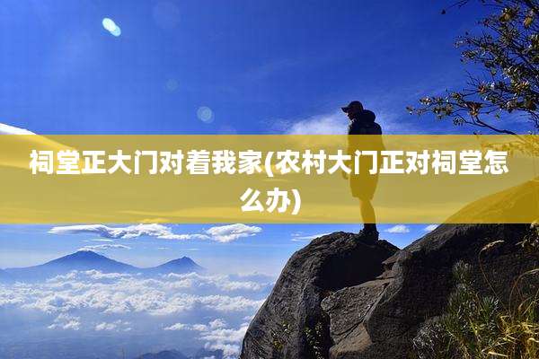祠堂正大门对着我家(农村大门正对祠堂怎么办)