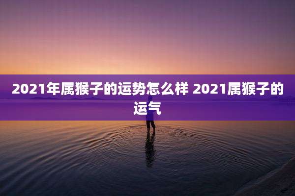 2021年属猴子的运势怎么样 2021属猴子的运气