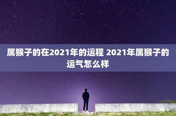 属猴子的在2021年的运程 2021年属猴子的运气怎么样