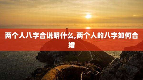 两个人八字合说明什么,两个人的八字如何合婚