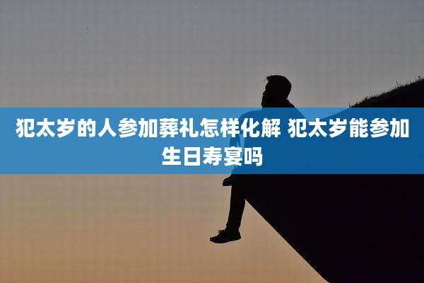 犯太岁的人参加葬礼怎样化解 犯太岁能参加生日寿宴吗