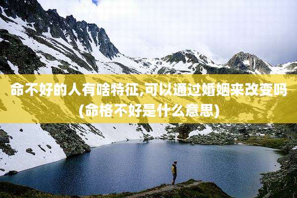 命不好的人有啥特征,可以通过婚姻来改变吗(命格不好是什么意思)