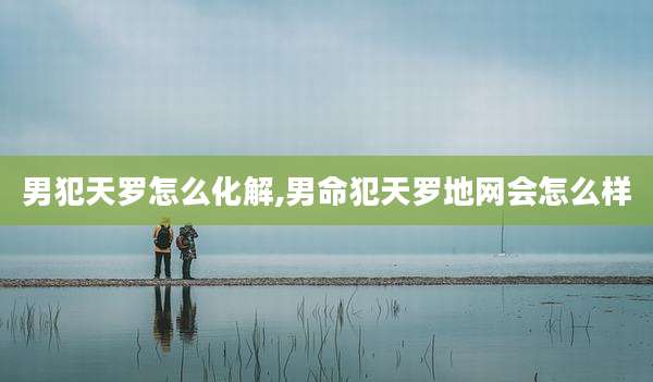 男犯天罗怎么化解,男命犯天罗地网会怎么样