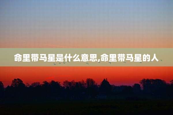 命里带马星是什么意思,命里带马星的人