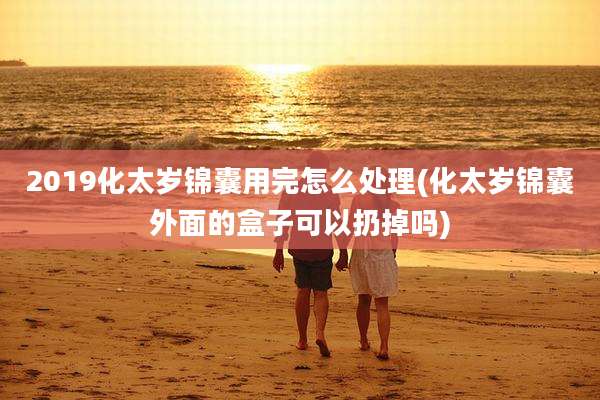 2019化太岁锦囊用完怎么处理(化太岁锦囊外面的盒子可以扔掉吗)