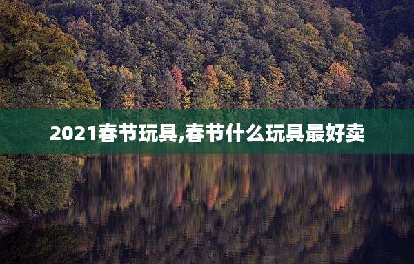 2021春节玩具,春节什么玩具最好卖
