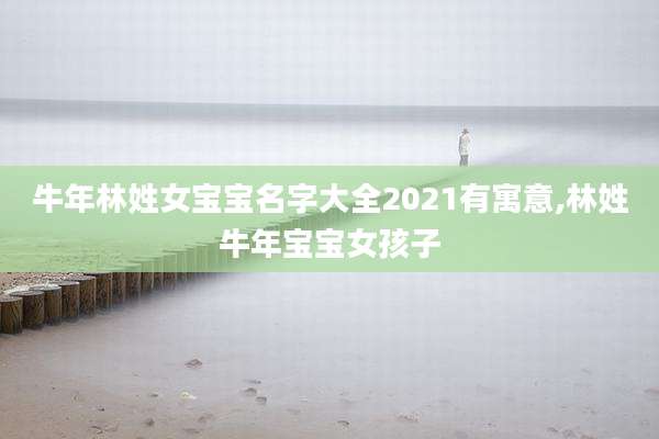 牛年林姓女宝宝名字大全2021有寓意,林姓牛年宝宝女孩子