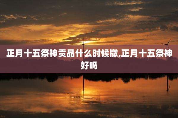 正月十五祭神贡品什么时候撤,正月十五祭神好吗