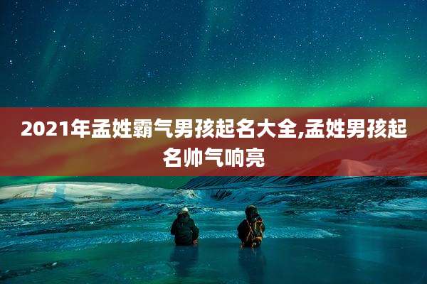 2021年孟姓霸气男孩起名大全,孟姓男孩起名帅气响亮