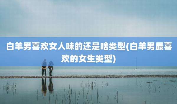 白羊男喜欢女人味的还是啥类型(白羊男最喜欢的女生类型)