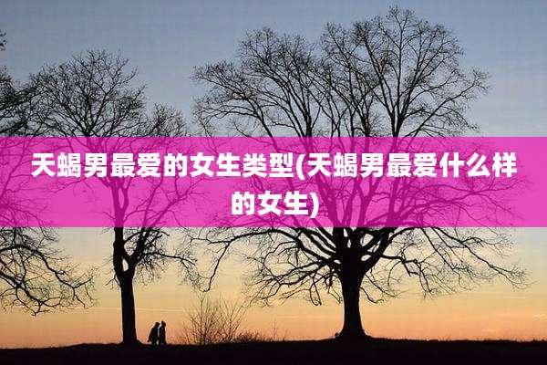 天蝎男最爱的女生类型(天蝎男最爱什么样的女生)