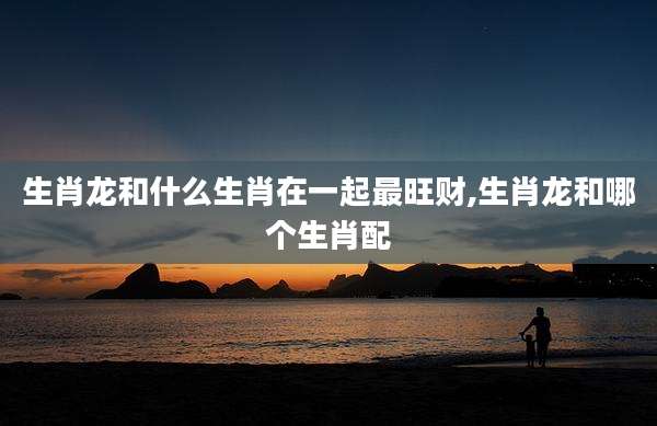 生肖龙和什么生肖在一起最旺财,生肖龙和哪个生肖配