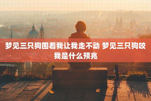 梦见三只狗围着我让我走不动 梦见三只狗咬我是什么预兆