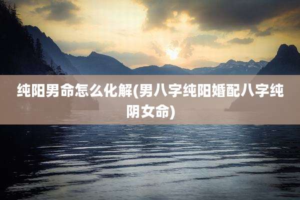 纯阳男命怎么化解(男八字纯阳婚配八字纯阴女命)