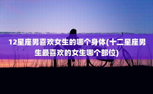 12星座男喜欢女生的哪个身体(十二星座男生最喜欢的女生哪个部位)