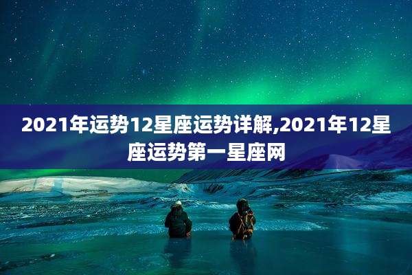 2021年运势12星座运势详解,2021年12星座运势第一星座网