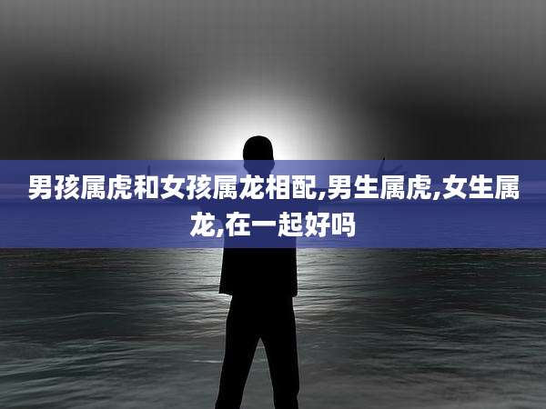 男孩属虎和女孩属龙相配,男生属虎,女生属龙,在一起好吗