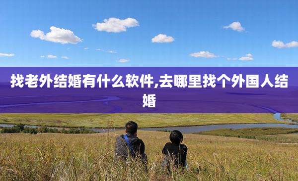 找老外结婚有什么软件,去哪里找个外国人结婚