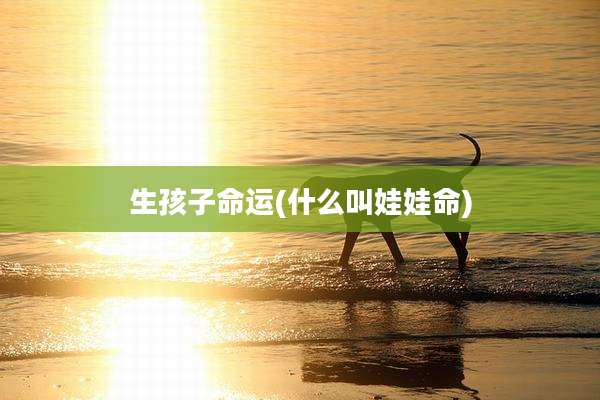 生孩子命运(什么叫娃娃命)