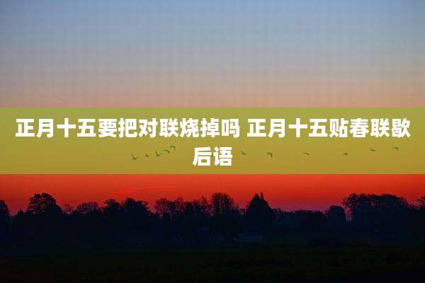 正月十五要把对联烧掉吗 正月十五贴春联歇后语